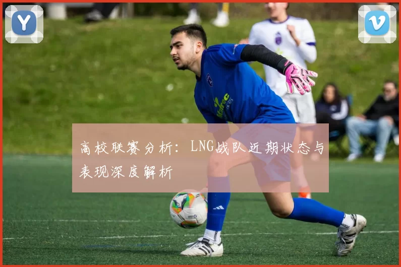 高校联赛分析：LNG战队近期状态与表现深度解析