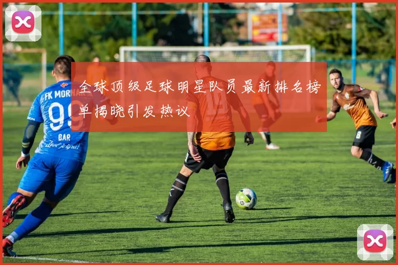 全球顶级足球明星队员最新排名榜单揭晓引发热议