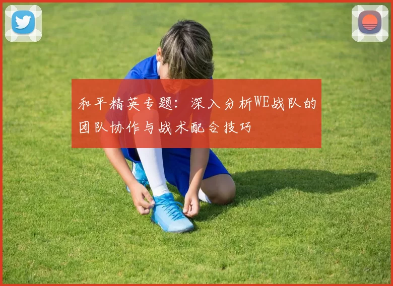 和平精英专题：深入分析WE战队的团队协作与战术配合技巧