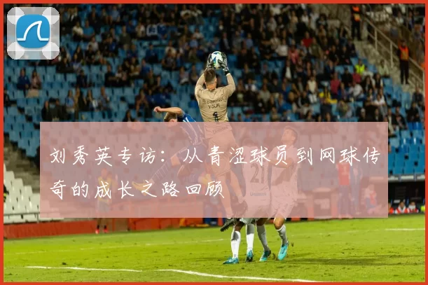 刘秀英专访：从青涩球员到网球传奇的成长之路回顾