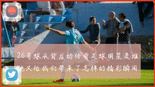 26号球衣背后的传奇足球明星是谁他又给我们带来了怎样的精彩瞬间
