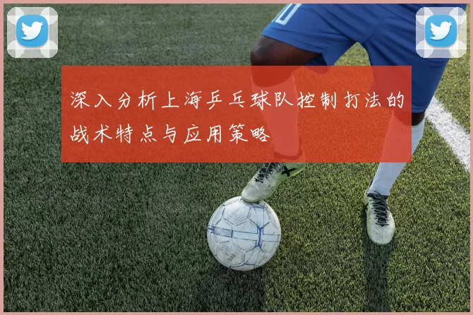 深入分析上海乒乓球队控制打法的战术特点与应用策略