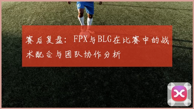 赛后复盘：FPX与BLG在比赛中的战术配合与团队协作分析