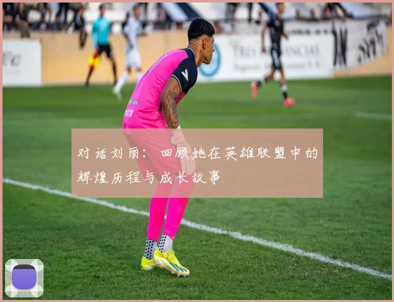 对话刘丽：回顾她在英雄联盟中的辉煌历程与成长故事