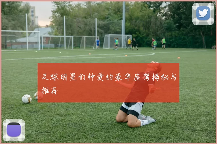足球明星们钟爱的豪华座驾揭秘与推荐