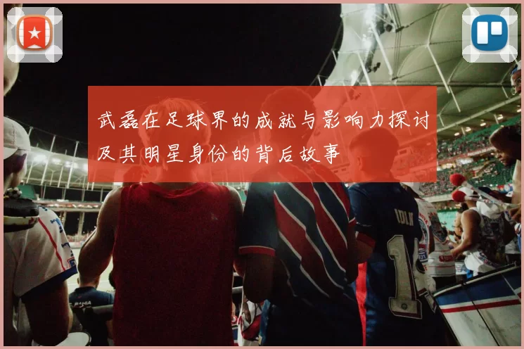 武磊在足球界的成就与影响力探讨及其明星身份的背后故事