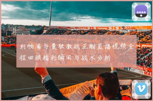 利物浦与曼联激战正酣直播视频全程回顾精彩瞬间与战术分析