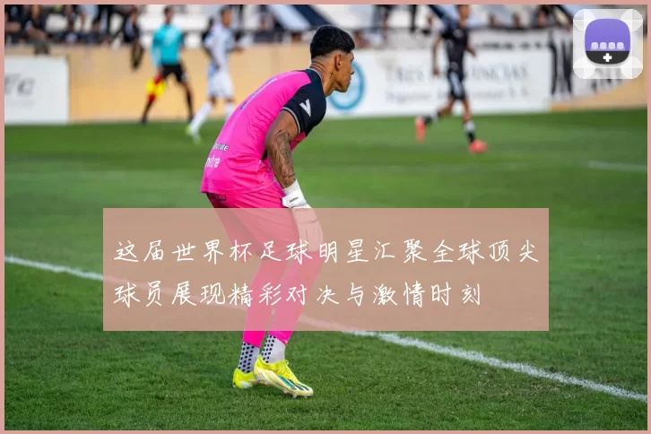 这届世界杯足球明星汇聚全球顶尖球员展现精彩对决与激情时刻