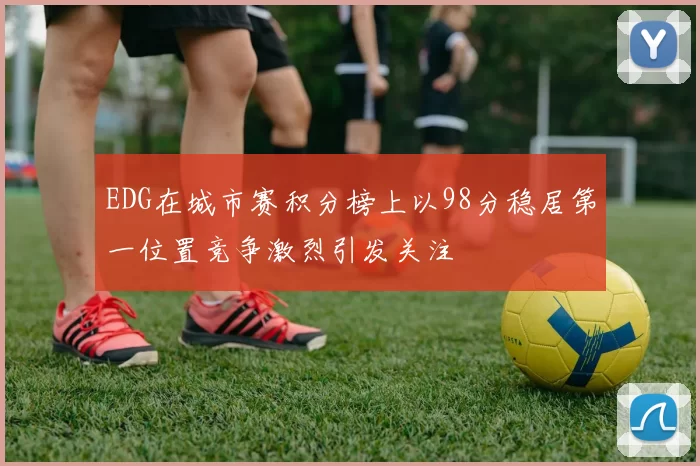 EDG在城市赛积分榜上以98分稳居第一位置竞争激烈引发关注