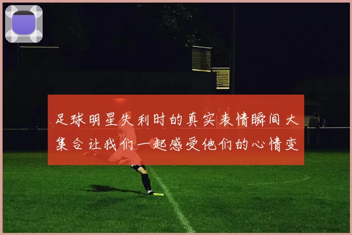 足球明星失利时的真实表情瞬间大集合让我们一起感受他们的心情变化