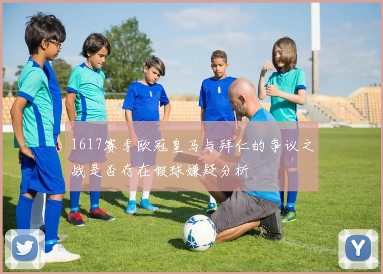 1617赛季欧冠皇马与拜仁的争议之战是否存在假球嫌疑分析