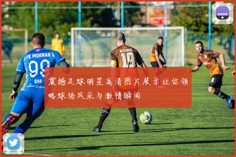 震撼足球明星高清图片展示让你领略球场风采与激情瞬间