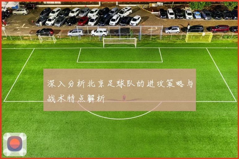深入分析北京足球队的进攻策略与战术特点解析