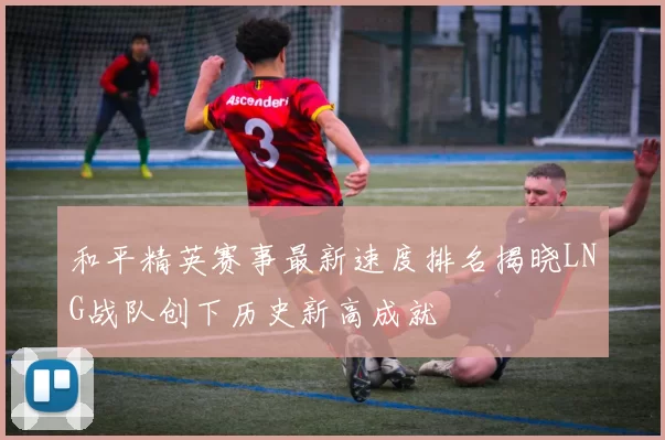 和平精英赛事最新速度排名揭晓LNG战队创下历史新高成就