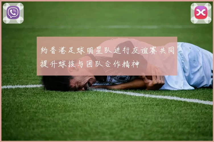 约香港足球明星队进行友谊赛共同提升球技与团队合作精神