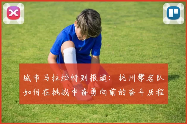 城市马拉松特别报道：杭州攀岩队如何在挑战中奋勇向前的奋斗历程
