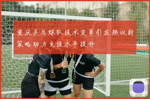 重庆乒乓球队技术变革引发热议新策略助力竞技水平提升