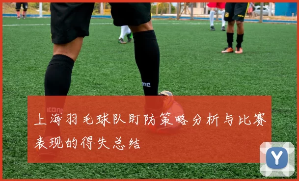 上海羽毛球队盯防策略分析与比赛表现的得失总结