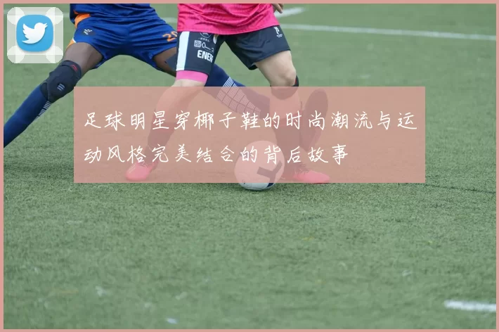 足球明星穿椰子鞋的时尚潮流与运动风格完美结合的背后故事