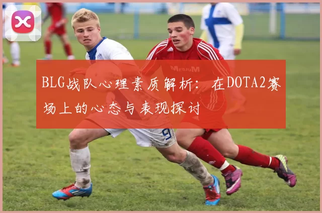 BLG战队心理素质解析：在DOTA2赛场上的心态与表现探讨