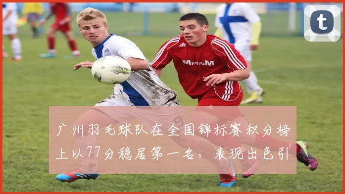 广州羽毛球队在全国锦标赛积分榜上以77分稳居第一名，表现出色引人瞩目