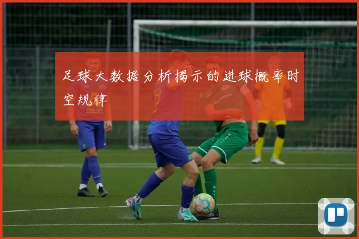 足球大数据分析揭示的进球概率时空规律