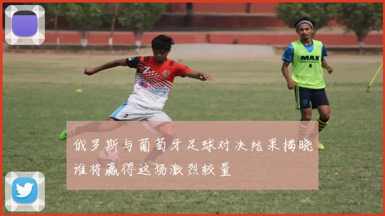 俄罗斯与葡萄牙足球对决结果揭晓谁将赢得这场激烈较量