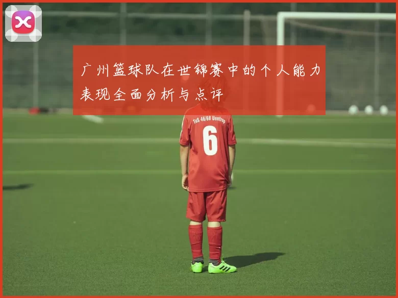 广州篮球队在世锦赛中的个人能力表现全面分析与点评