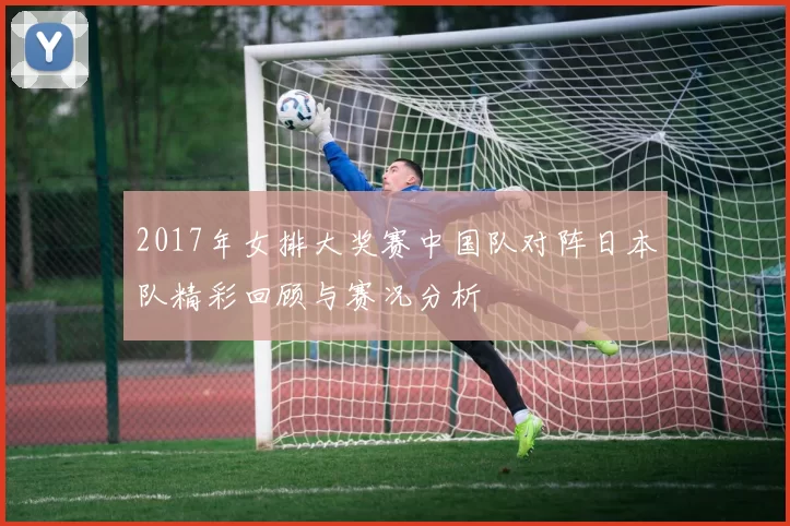 2017年女排大奖赛中国队对阵日本队精彩回顾与赛况分析