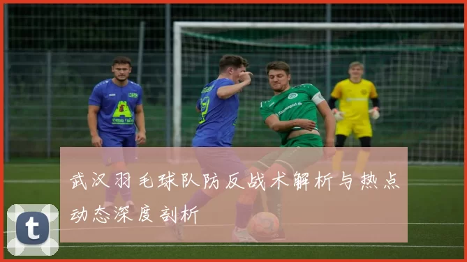 武汉羽毛球队防反战术解析与热点动态深度剖析