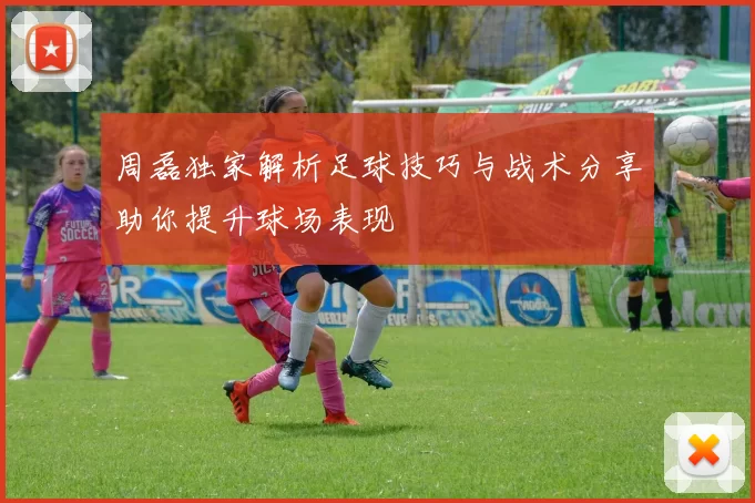 周磊独家解析足球技巧与战术分享助你提升球场表现