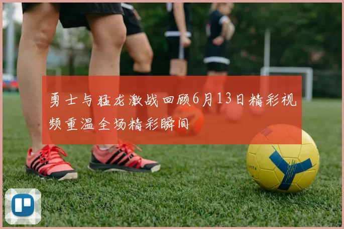 勇士与猛龙激战回顾6月13日精彩视频重温全场精彩瞬间