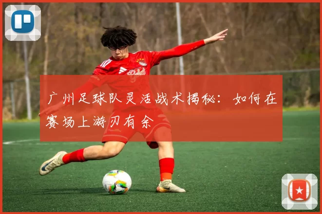 广州足球队灵活战术揭秘：如何在赛场上游刃有余