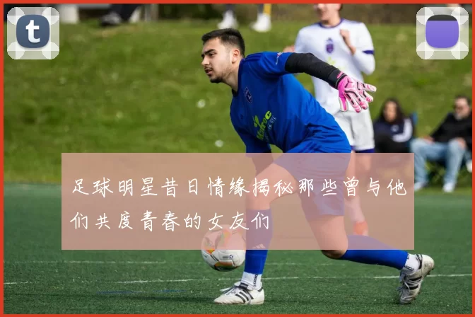 足球明星昔日情缘揭秘那些曾与他们共度青春的女友们
