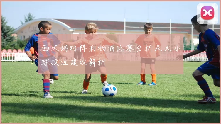 西汉姆对阵利物浦比赛分析及大小球投注建议解析