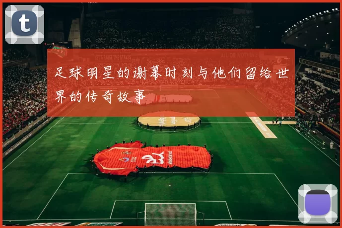 足球明星的谢幕时刻与他们留给世界的传奇故事