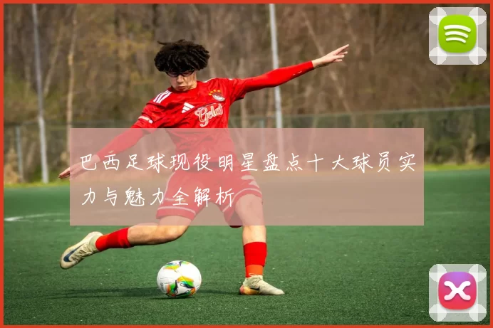 巴西足球现役明星盘点十大球员实力与魅力全解析