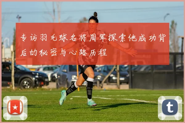 专访羽毛球名将周军探索他成功背后的秘密与心路历程