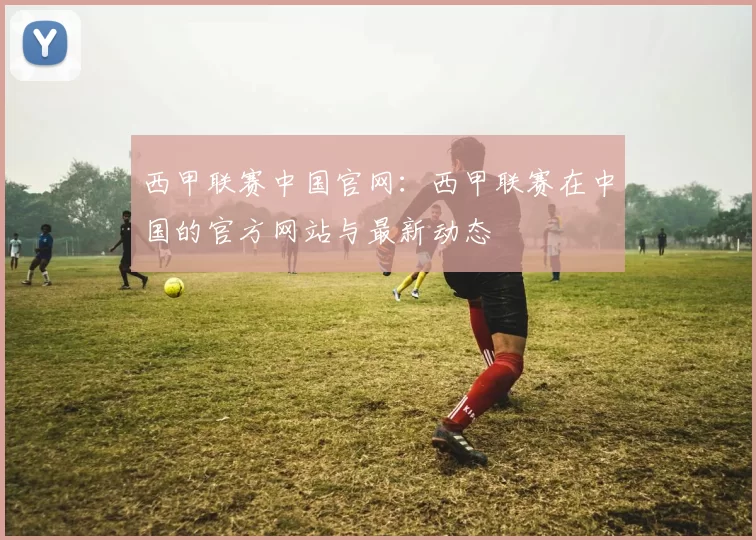 西甲联赛中国官网：西甲联赛在中国的官方网站与最新动态