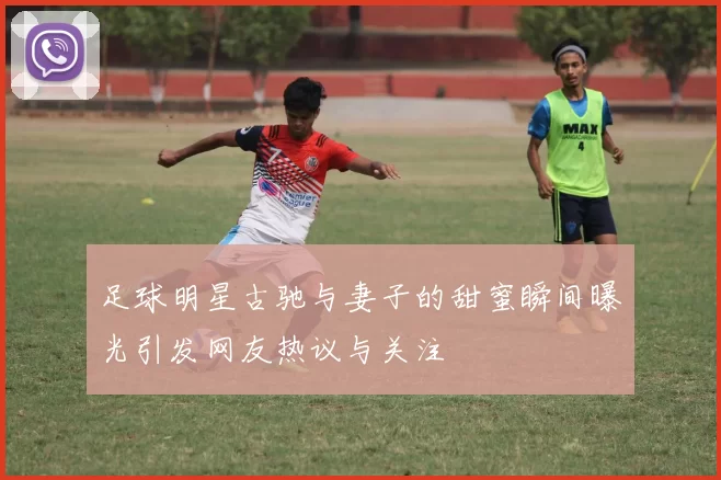足球明星古驰与妻子的甜蜜瞬间曝光引发网友热议与关注