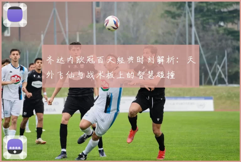 齐达内欧冠百大经典时刻解析：天外飞仙与战术板上的智慧碰撞