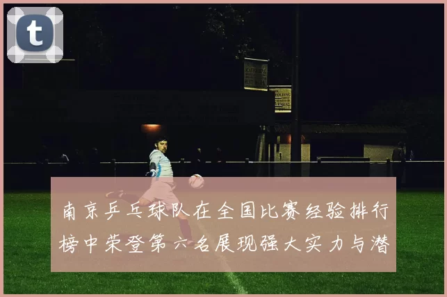 南京乒乓球队在全国比赛经验排行榜中荣登第六名展现强大实力与潜力