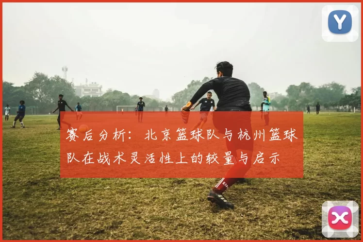 赛后分析：北京篮球队与杭州篮球队在战术灵活性上的较量与启示