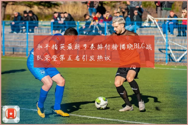 和平精英最新节奏排行榜揭晓BLG战队荣登第五名引发热议