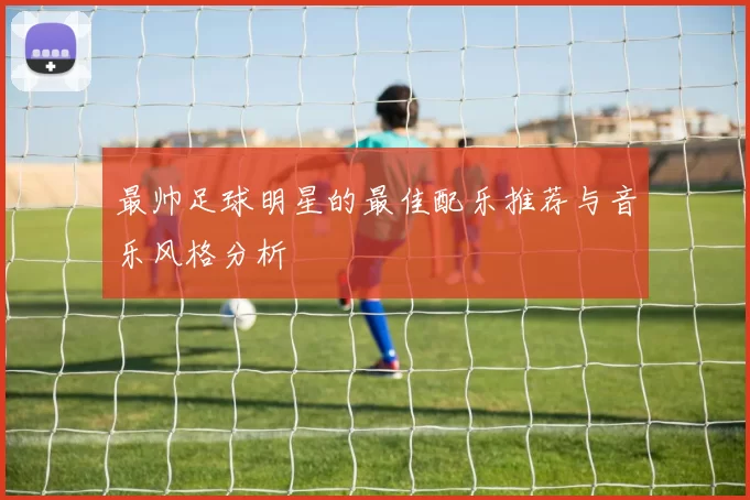 最帅足球明星的最佳配乐推荐与音乐风格分析