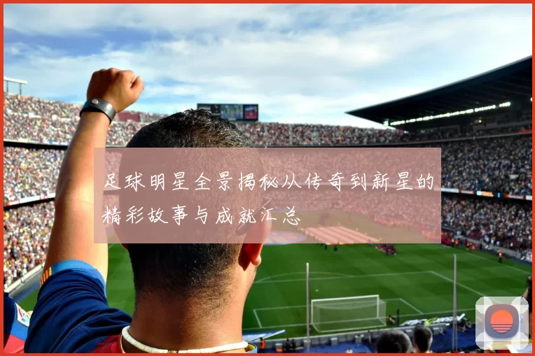 足球明星全景揭秘从传奇到新星的精彩故事与成就汇总
