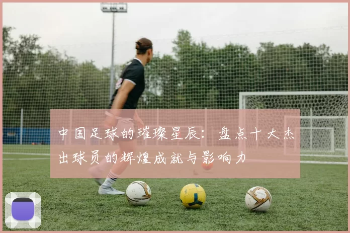 中国足球的璀璨星辰：盘点十大杰出球员的辉煌成就与影响力