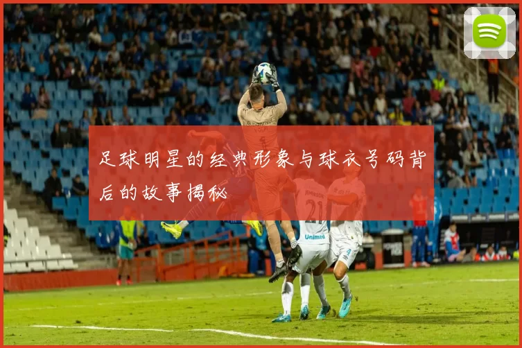 足球明星的经典形象与球衣号码背后的故事揭秘