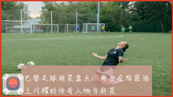 巴黎足球明星盘点：那些在绿茵场上闪耀的传奇人物与新星