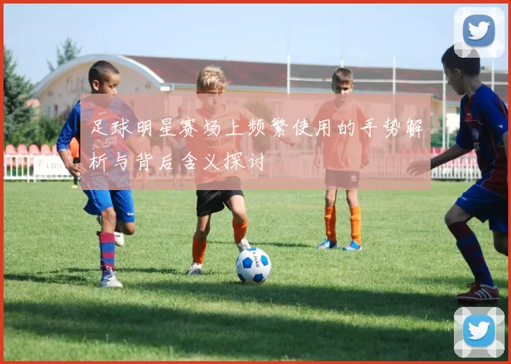 足球明星赛场上频繁使用的手势解析与背后含义探讨